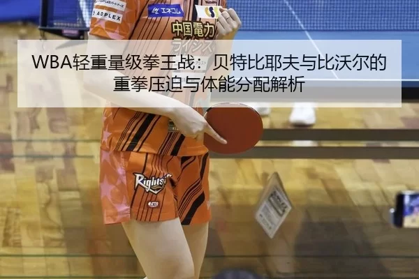 WBA轻重量级拳王战：贝特比耶夫与比沃尔的重拳压迫与体能分配解析
